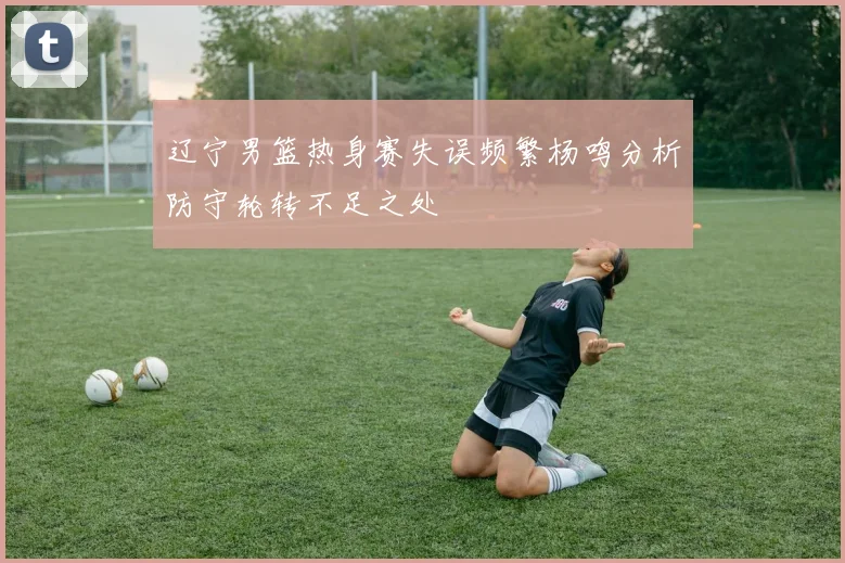 辽宁男篮热身赛失误频繁杨鸣分析防守轮转不足之处