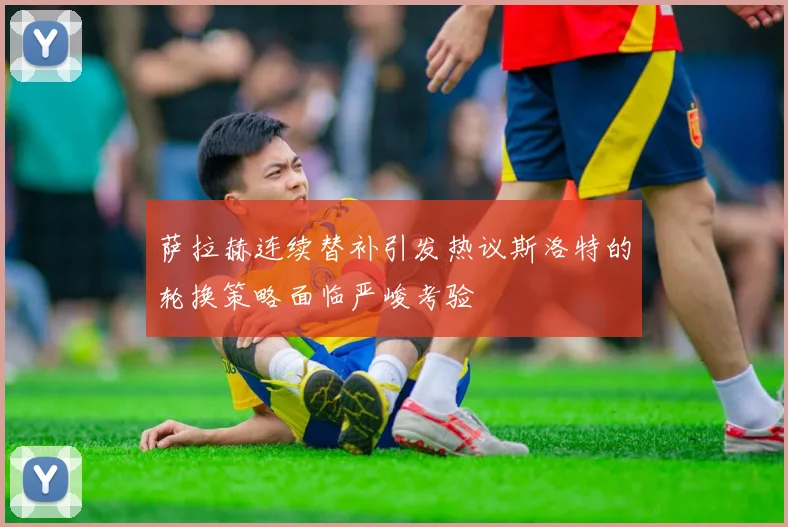 萨拉赫连续替补引发热议斯洛特的轮换策略面临严峻考验