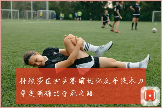 孙颖莎在世乒赛前优化反手技术力争更明确的夺冠之路