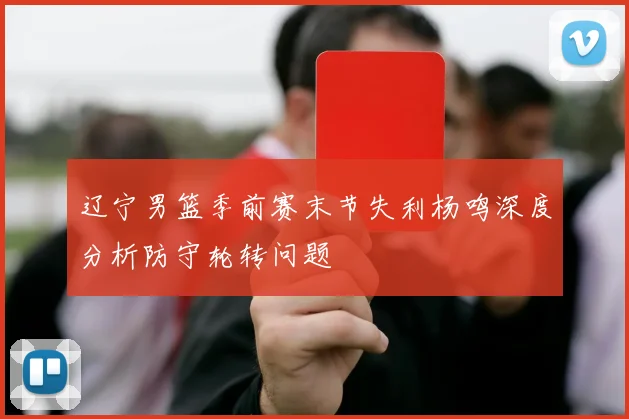 辽宁男篮季前赛末节失利杨鸣深度分析防守轮转问题