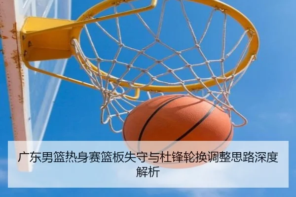 广东男篮热身赛篮板失守与杜锋轮换调整思路深度解析