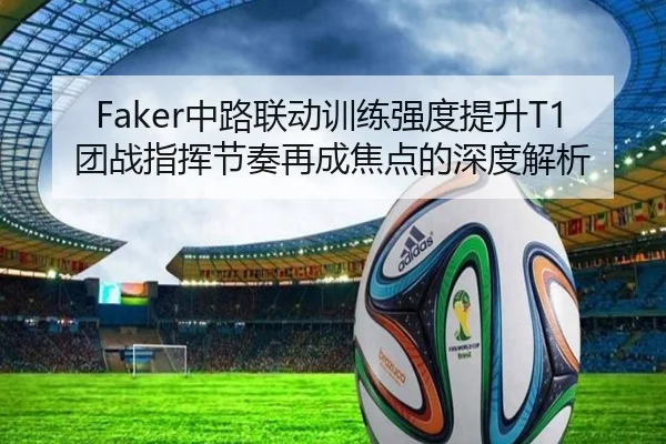Faker中路联动训练强度提升T1团战指挥节奏再成焦点的深度解析
